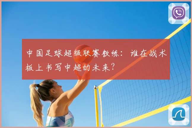 中国足球超级联赛教练：谁在战术板上书写中超的未来？