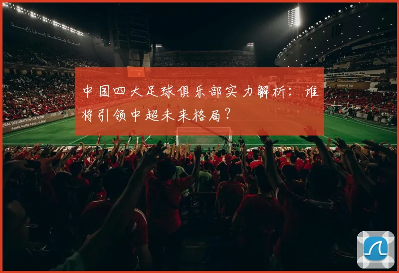 中国四大足球俱乐部实力解析：谁将引领中超未来格局？