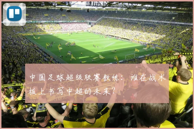 中国足球超级联赛教练：谁在战术板上书写中超的未来？