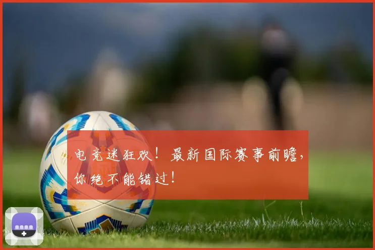电竞迷狂欢！最新国际赛事前瞻，你绝不能错过！