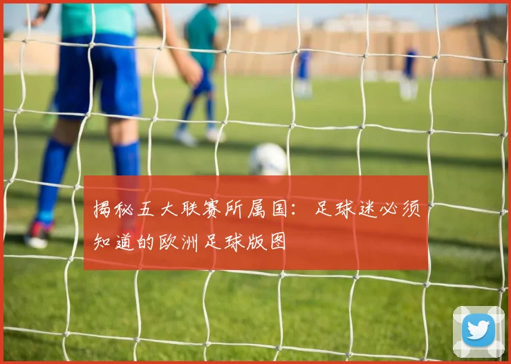 揭秘五大联赛所属国：足球迷必须知道的欧洲足球版图